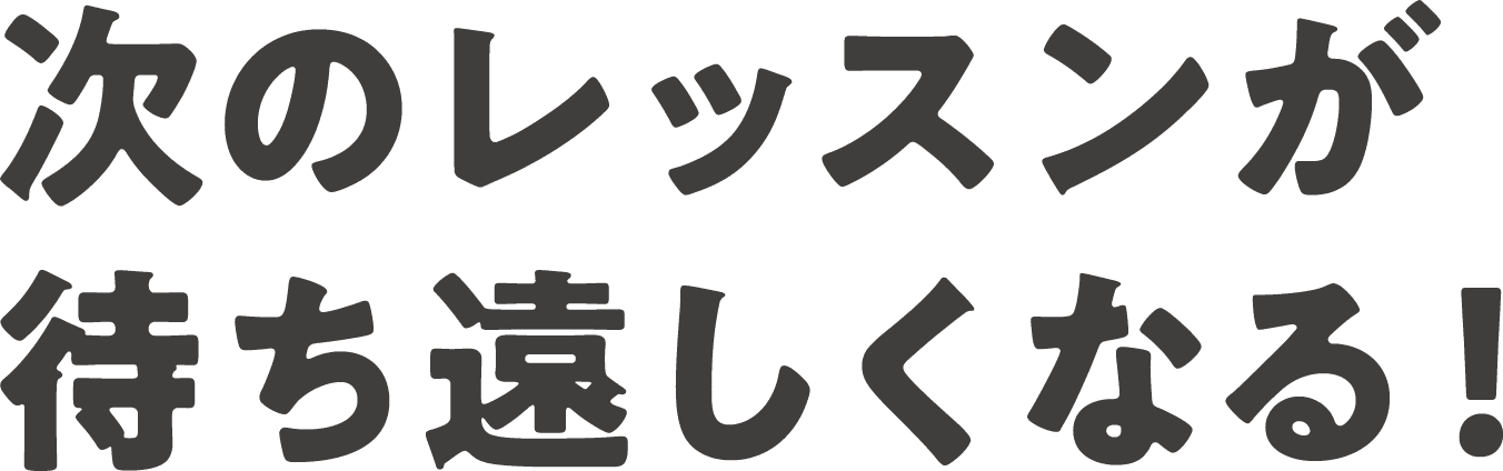 次のレッスンが 待ち遠しくなる！