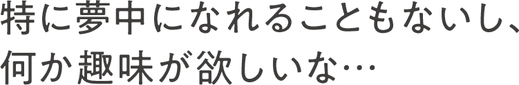 特に夢中になれることもないし、何か趣味が欲しいな…